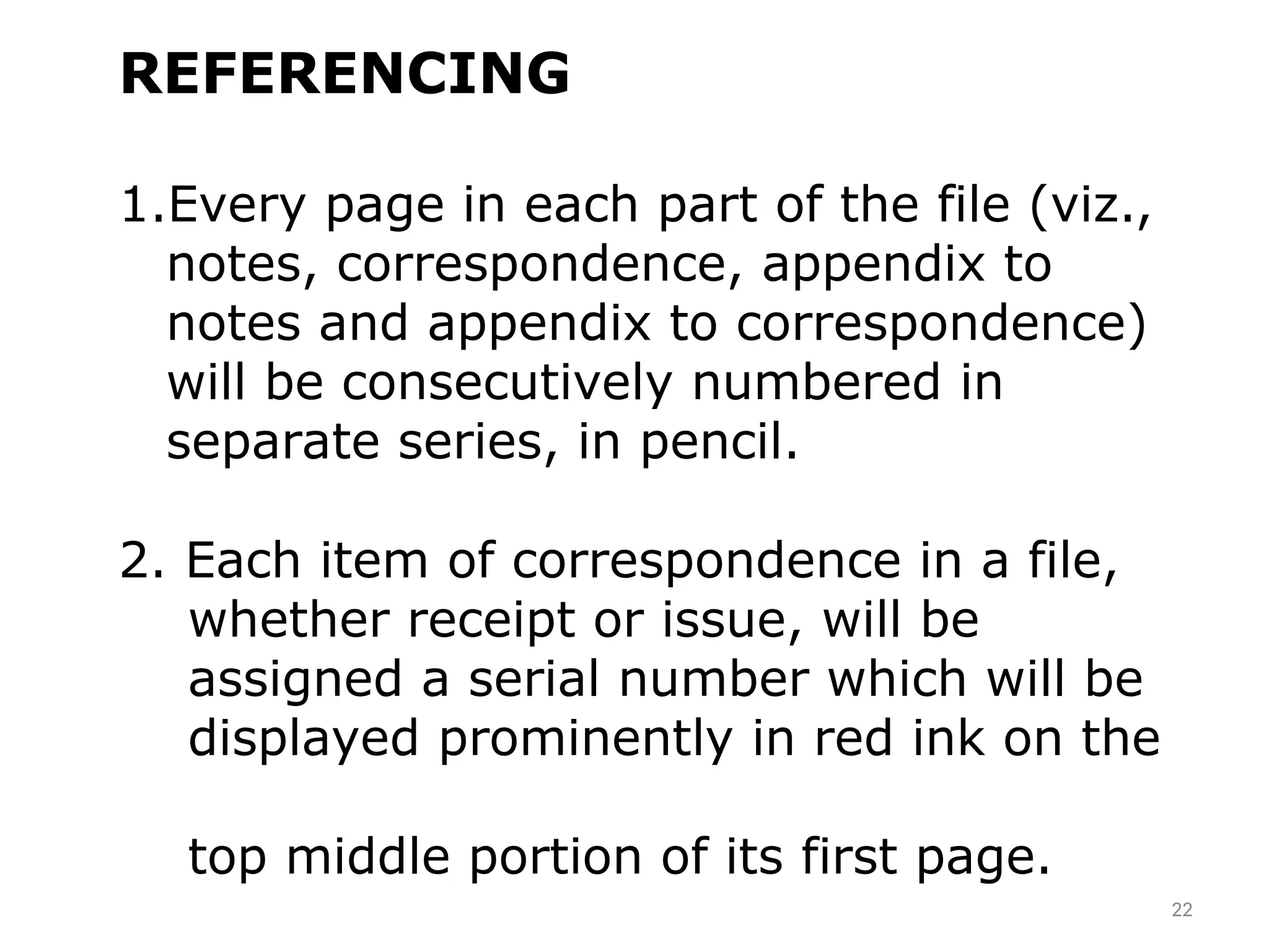 REFERENCING
1.Every page in each part of the file (viz.,
notes, correspondence, appendix to
notes and appendix to correspondence)
will be consecutively numbered in
separate series, in pencil.
2. Each item of correspondence in a file,
whether receipt or issue, will be
assigned a serial number which will be
displayed prominently in red ink on the
top middle portion of its first page.
22
 