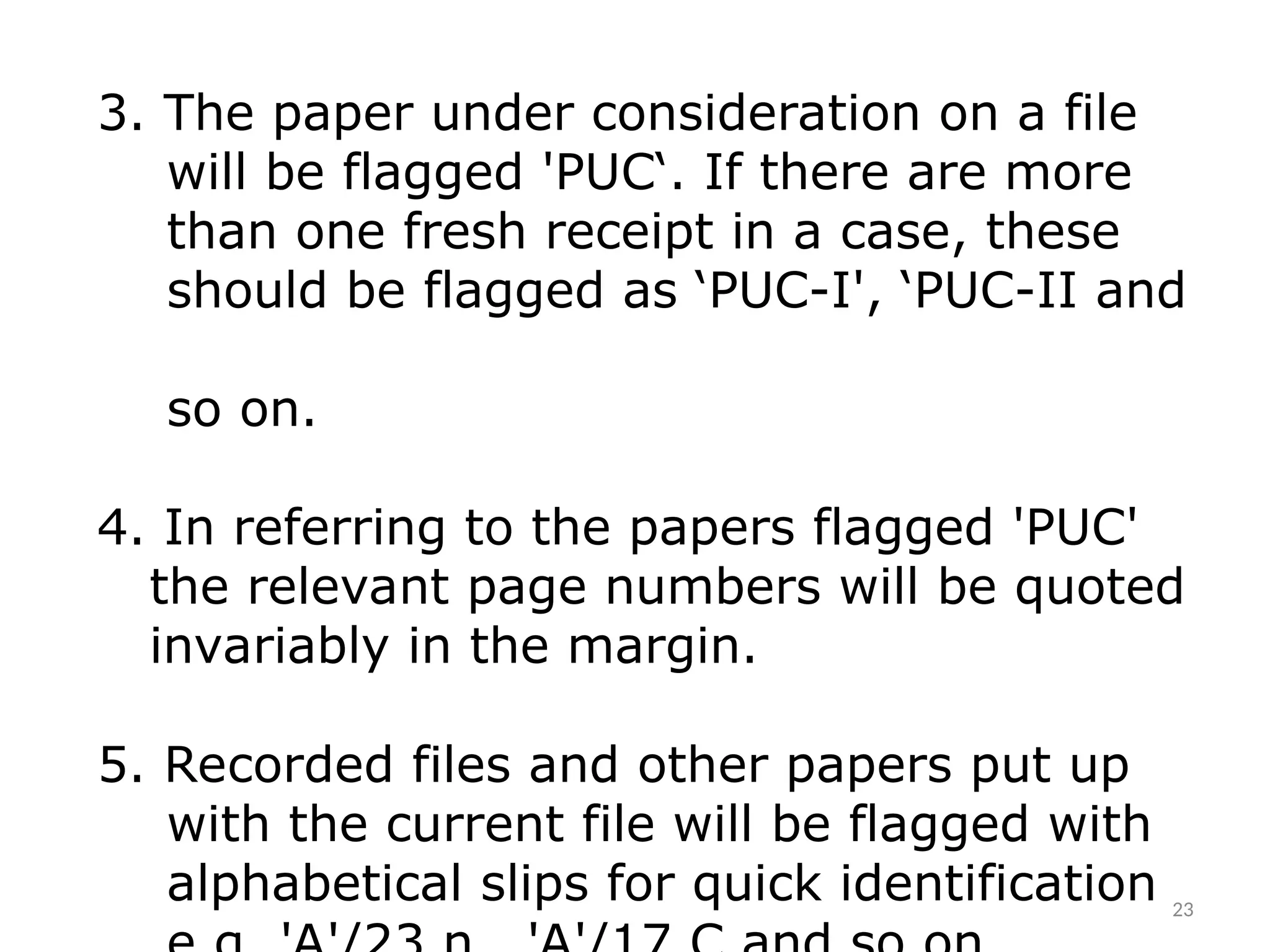 3. The paper under consideration on a file
will be flagged 'PUC‘. If there are more
than one fresh receipt in a case, these
should be flagged as ‘PUC-I', ‘PUC-II and
so on.
4. In referring to the papers flagged 'PUC'
the relevant page numbers will be quoted
invariably in the margin.
5. Recorded files and other papers put up
with the current file will be flagged with
alphabetical slips for quick identification 23
 