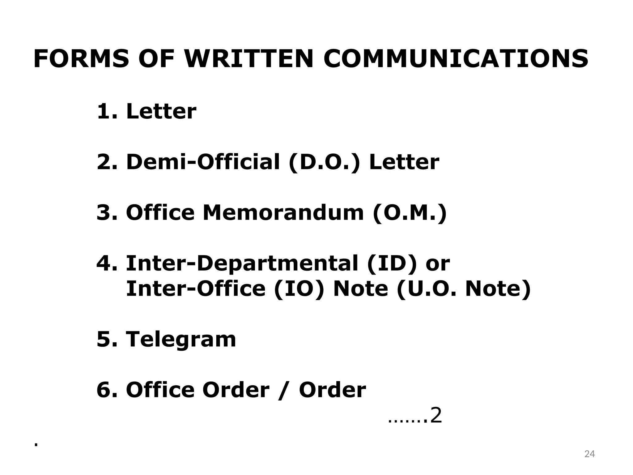 FORMS OF WRITTEN COMMUNICATIONS
1. Letter
2. Demi-Official (D.O.) Letter
3. Office Memorandum (O.M.)
4. Inter-Departmental (ID) or
Inter-Office (IO) Note (U.O. Note)
5. Telegram
6. Office Order / Order
…….2
.
24
 