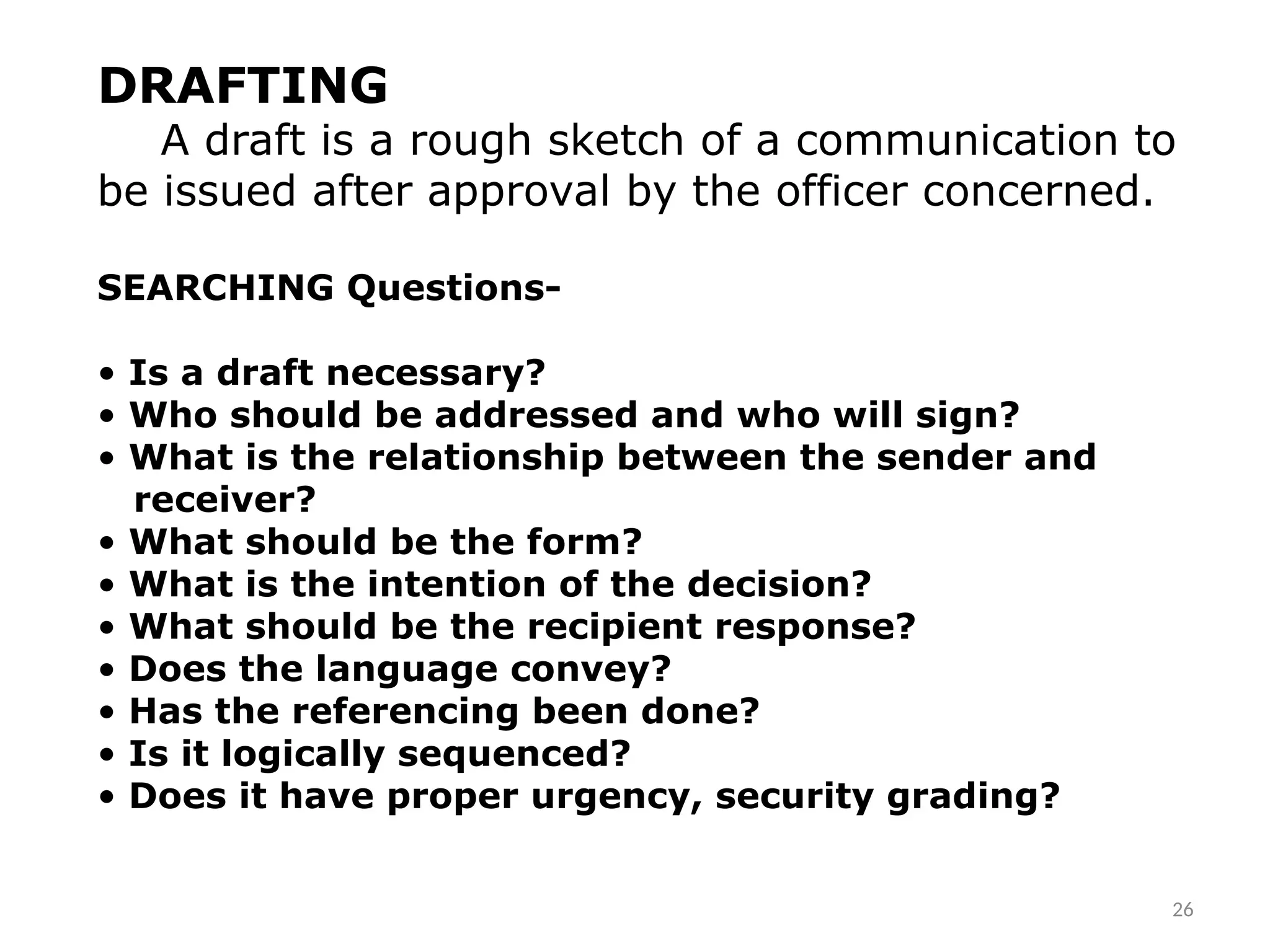 DRAFTING
A draft is a rough sketch of a communication to
be issued after approval by the officer concerned.
SEARCHING Questions-
• Is a draft necessary?
• Who should be addressed and who will sign?
• What is the relationship between the sender and
receiver?
• What should be the form?
• What is the intention of the decision?
• What should be the recipient response?
• Does the language convey?
• Has the referencing been done?
• Is it logically sequenced?
• Does it have proper urgency, security grading?
26
 