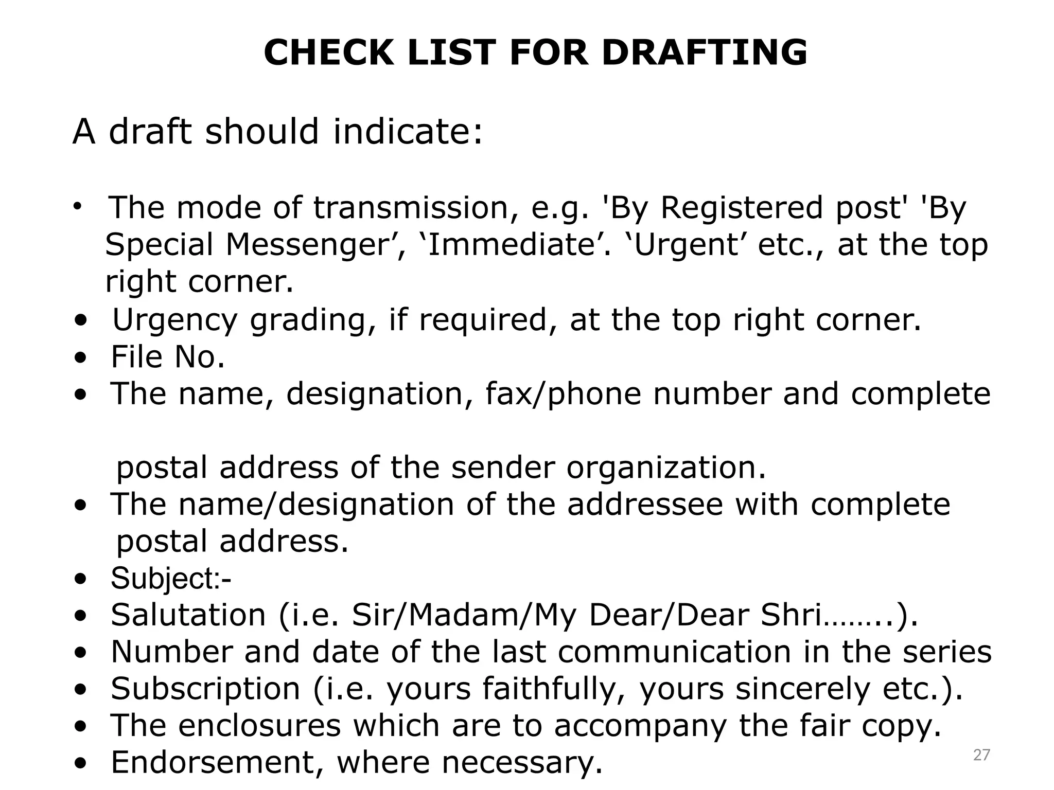 CHECK LIST FOR DRAFTING
A draft should indicate:
• The mode of transmission, e.g. 'By Registered post' 'By
Special Messenger’, ‘Immediate’. ‘Urgent’ etc., at the top
right corner.
• Urgency grading, if required, at the top right corner.
• File No.
• The name, designation, fax/phone number and complete
postal address of the sender organization.
• The name/designation of the addressee with complete
postal address.
• Subject:-
• Salutation (i.e. Sir/Madam/My Dear/Dear Shri……..).
• Number and date of the last communication in the series
• Subscription (i.e. yours faithfully, yours sincerely etc.).
• The enclosures which are to accompany the fair copy.
• Endorsement, where necessary. 27
 
