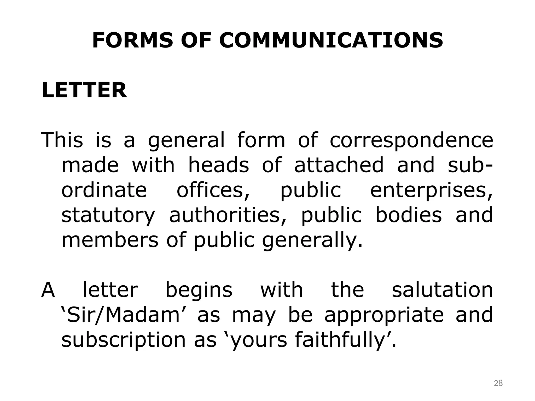 FORMS OF COMMUNICATIONS
LETTER
This is a general form of correspondence
made with heads of attached and sub-
ordinate offices, public enterprises,
statutory authorities, public bodies and
members of public generally.
A letter begins with the salutation
‘Sir/Madam’ as may be appropriate and
subscription as ‘yours faithfully’.
28
 