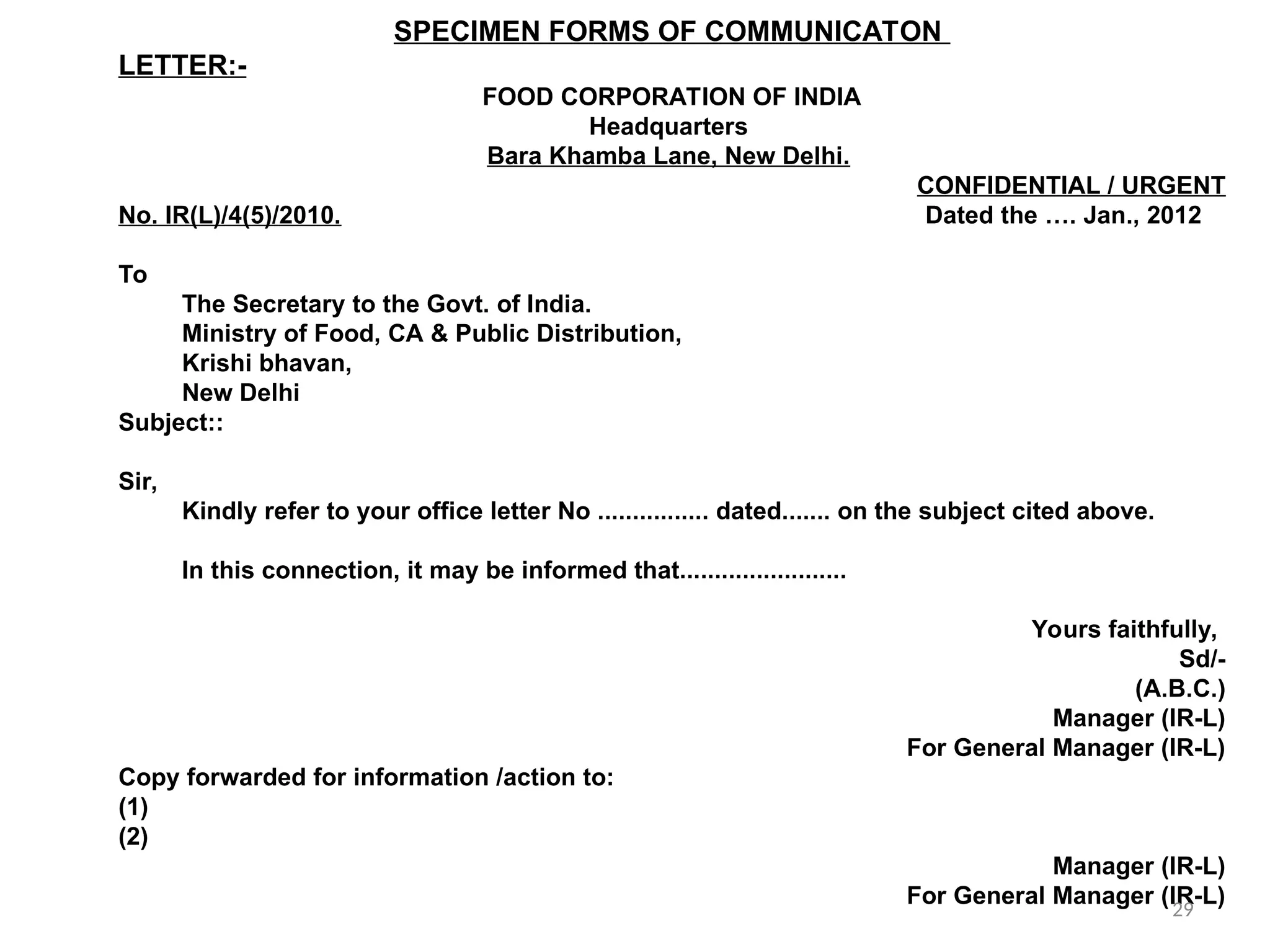 SPECIMEN FORMS OF COMMUNICATON
LETTER:-
FOOD CORPORATION OF INDIA
Headquarters
Bara Khamba Lane, New Delhi.
CONFIDENTIAL / URGENT
No. IR(L)/4(5)/2010. Dated the …. Jan., 2012
To
The Secretary to the Govt. of India.
Ministry of Food, CA & Public Distribution,
Krishi bhavan,
New Delhi
Subject::
Sir,
Kindly refer to your office letter No ................ dated....... on the subject cited above.
In this connection, it may be informed that........................
Yours faithfully,
Sd/-
(A.B.C.)
Manager (IR-L)
For General Manager (IR-L)
Copy forwarded for information /action to:
(1)
(2)
Manager (IR-L)
For General Manager (IR-L)
29
 