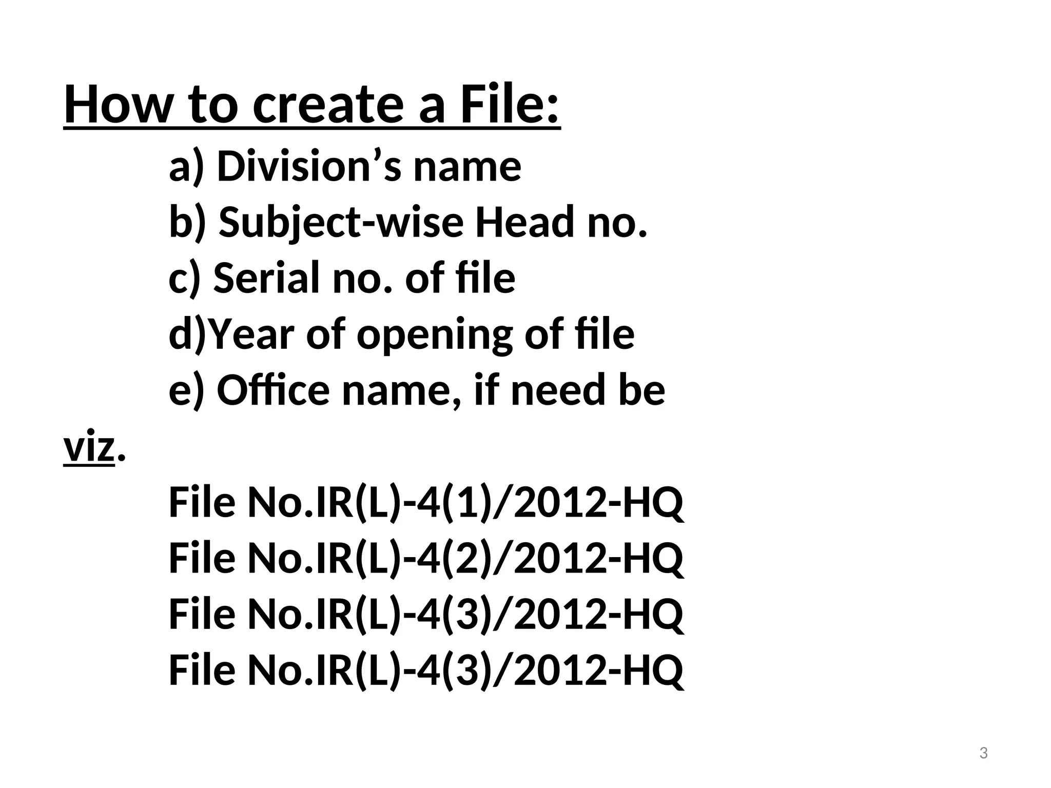 How to create a File:
a) Division’s name
b) Subject-wise Head no.
c) Serial no. of file
d)Year of opening of file
e) Office name, if need be
viz.
File No.IR(L)-4(1)/2012-HQ
File No.IR(L)-4(2)/2012-HQ
File No.IR(L)-4(3)/2012-HQ
File No.IR(L)-4(3)/2012-HQ
3
 