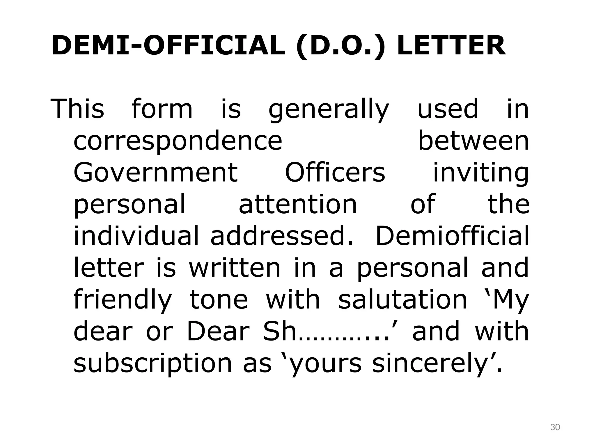 30
DEMI-OFFICIAL (D.O.) LETTER
This form is generally used in
correspondence between
Government Officers inviting
personal attention of the
individual addressed. Demi­
official
letter is written in a personal and
friendly tone with salutation ‘My
dear or Dear Sh………...’ and with
subscription as ‘yours sincerely’.
 