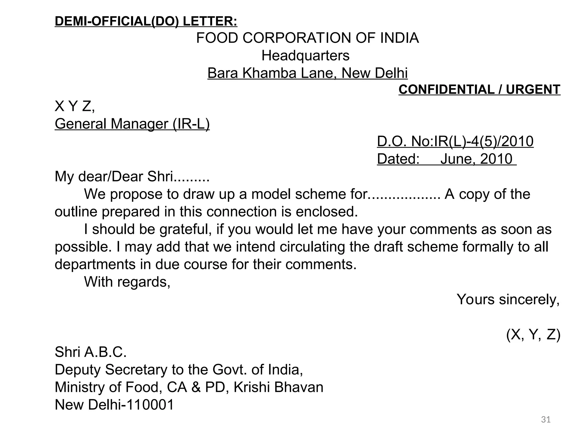 DEMI-OFFICIAL(DO) LETTER:
FOOD CORPORATION OF INDIA
Headquarters
Bara Khamba Lane, New Delhi
CONFIDENTIAL / URGENT
X Y Z,
General Manager (IR-L)
D.O. No:IR(L)-4(5)/2010
Dated: June, 2010
My dear/Dear Shri.........
We propose to draw up a model scheme for.................. A copy of the
outline prepared in this connection is enclosed.
I should be grateful, if you would let me have your comments as soon as
possible. I may add that we intend circulating the draft scheme formally to all
departments in due course for their comments.
With regards,
Yours sincerely,
(X, Y, Z)
Shri A.B.C.
Deputy Secretary to the Govt. of India,
Ministry of Food, CA & PD, Krishi Bhavan
New Delhi-110001
31
 