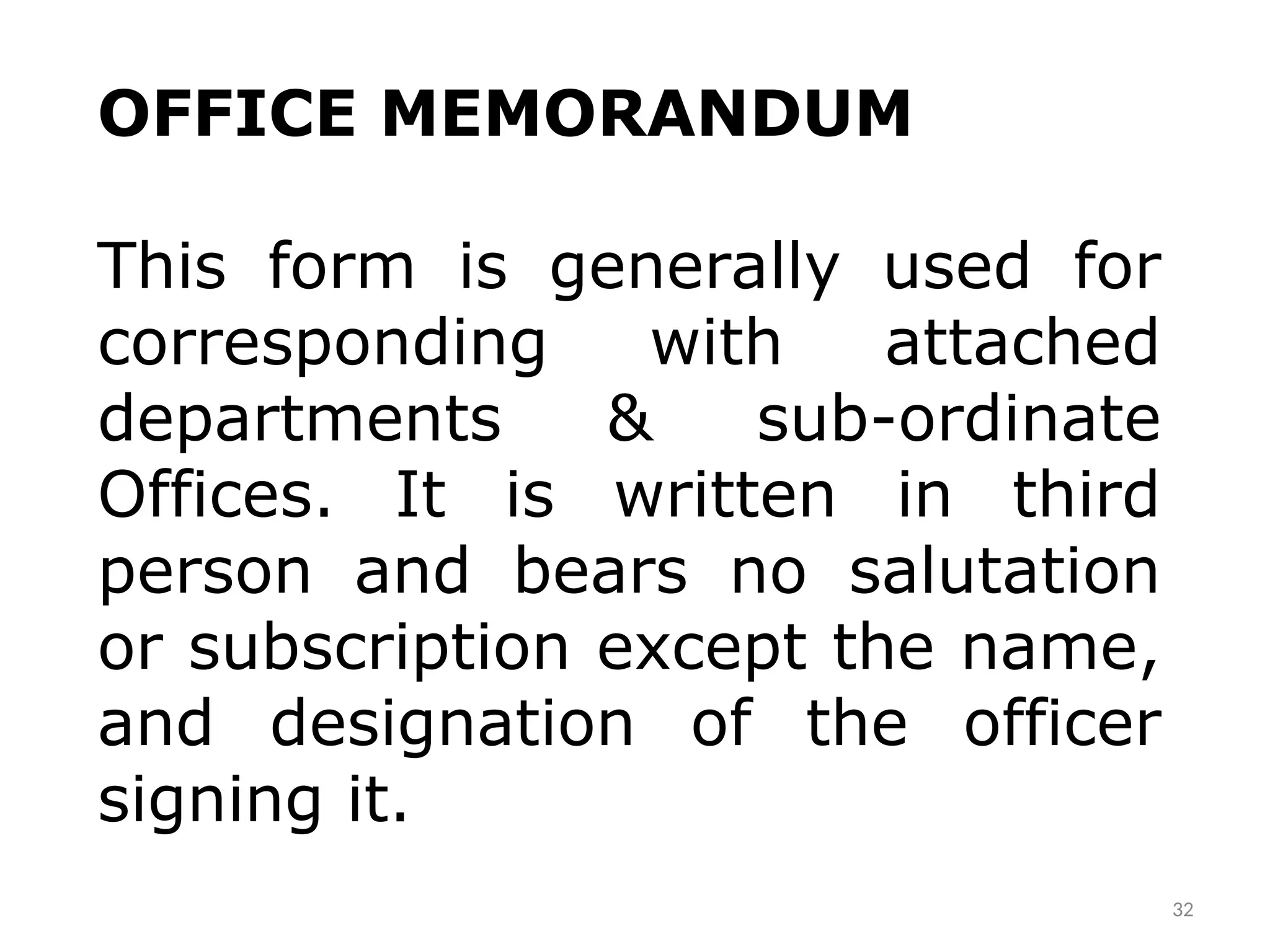 32
OFFICE MEMORANDUM
This form is generally used for
corresponding with attached
departments & sub-ordinate
Offices. It is written in third
person and bears no salutation
or subscription except the name,
and designation of the officer
signing it.
 