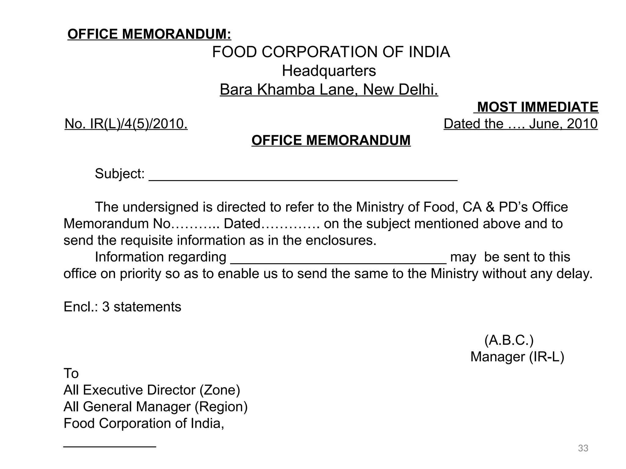 OFFICE MEMORANDUM:
FOOD CORPORATION OF INDIA
Headquarters
Bara Khamba Lane, New Delhi.
MOST IMMEDIATE
No. IR(L)/4(5)/2010. Dated the …. June, 2010
OFFICE MEMORANDUM
Subject: ________________________________________
The undersigned is directed to refer to the Ministry of Food, CA & PD’s Office
Memorandum No……….. Dated…………. on the subject mentioned above and to
send the requisite information as in the enclosures.
Information regarding ____________________________ may be sent to this
office on priority so as to enable us to send the same to the Ministry without any delay.
Encl.: 3 statements
(A.B.C.)
Manager (IR-L)
To
All Executive Director (Zone)
All General Manager (Region)
Food Corporation of India,
____________ 33
 