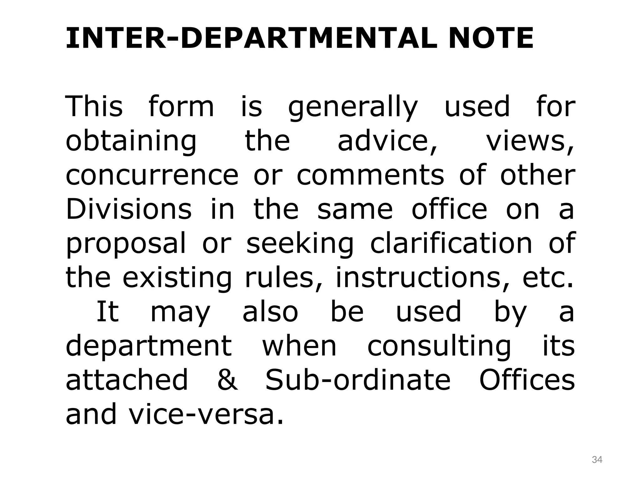 34
INTER-DEPARTMENTAL NOTE
This form is generally used for
obtaining the advice, views,
concurrence or comments of other
Divisions in the same office on a
proposal or seeking clarification of
the existing rules, instructions, etc.
It may also be used by a
department when consulting its
attached & Sub-ordinate Offices
and vice-versa.
 