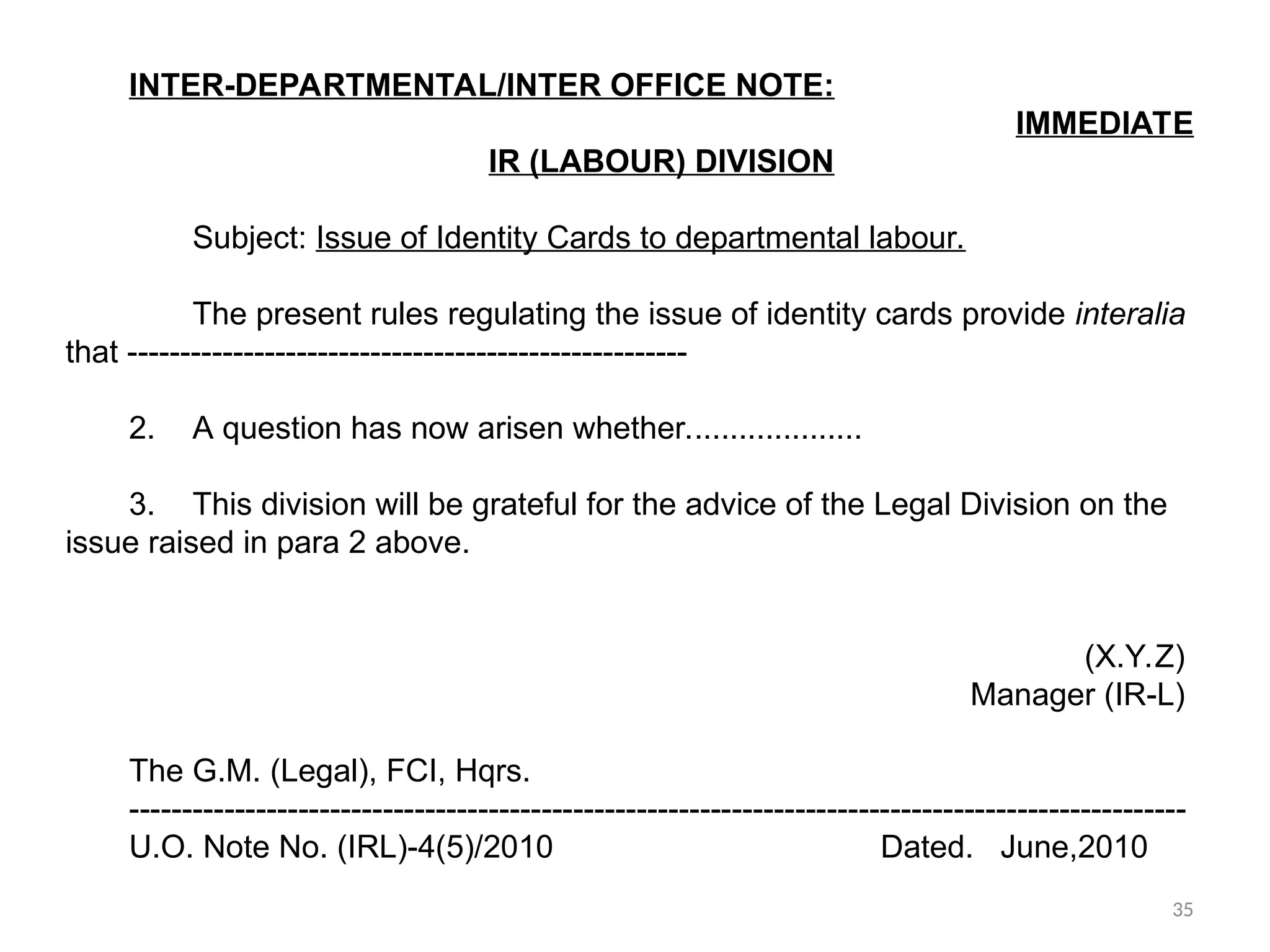 INTER-DEPARTMENTAL/INTER OFFICE NOTE:
IMMEDIATE
IR (LABOUR) DIVISION
Subject: Issue of Identity Cards to departmental labour.
The present rules regulating the issue of identity cards provide interalia
that -----------------------------------------------------
2. A question has now arisen whether....................
3. This division will be grateful for the advice of the Legal Division on the
issue raised in para 2 above.
(X.Y.Z)
Manager (IR-L)
The G.M. (Legal), FCI, Hqrs.
----------------------------------------------------------------------------------------------------
U.O. Note No. (IRL)-4(5)/2010 Dated. June,2010
35
 