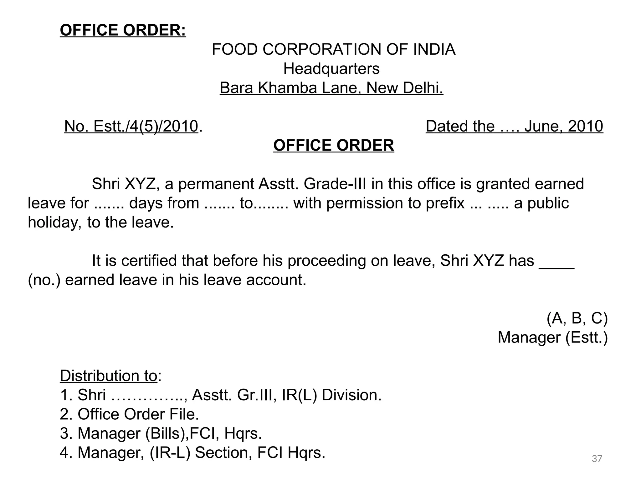 OFFICE ORDER:
FOOD CORPORATION OF INDIA
Headquarters
Bara Khamba Lane, New Delhi.
No. Estt./4(5)/2010. Dated the …. June, 2010
OFFICE ORDER
Shri XYZ, a permanent Asstt. Grade-III in this office is granted earned
leave for ....... days from ....... to........ with permission to prefix ... ..... a public
holiday, to the leave.
It is certified that before his proceeding on leave, Shri XYZ has ____
(no.) earned leave in his leave account.
(A, B, C)
Manager (Estt.)
Distribution to:
1. Shri ………….., Asstt. Gr.III, IR(L) Division.
2. Office Order File.
3. Manager (Bills),FCI, Hqrs.
4. Manager, (IR-L) Section, FCI Hqrs. 37
 