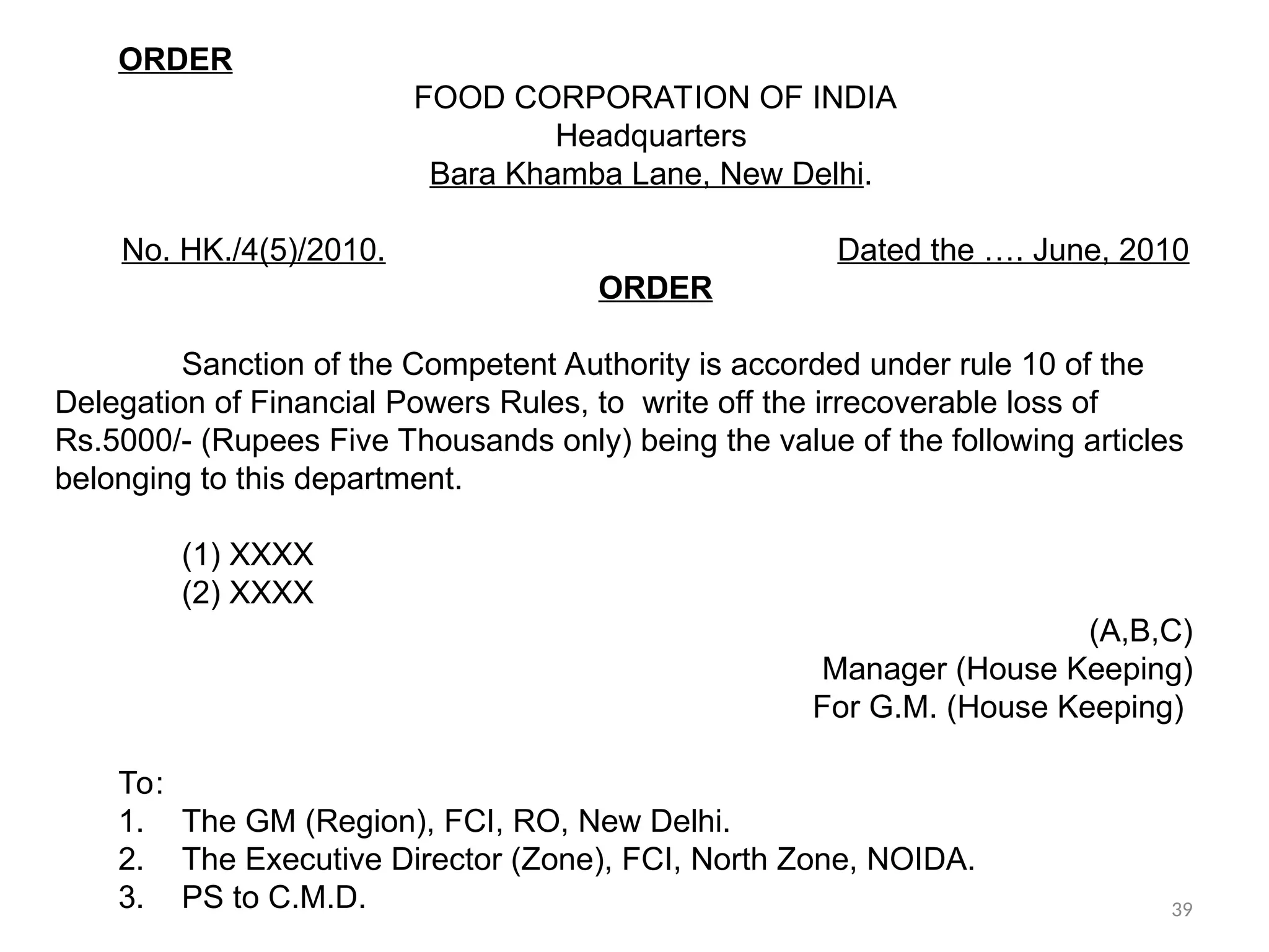 ORDER
FOOD CORPORATION OF INDIA
Headquarters
Bara Khamba Lane, New Delhi.
No. HK./4(5)/2010. Dated the …. June, 2010
ORDER
Sanction of the Competent Authority is accorded under rule 10 of the
Delegation of Financial Powers Rules, to write off the irrecoverable loss of
Rs.5000/- (Rupees Five Thousands only) being the value of the following articles
belonging to this department.
(1) XXXX
(2) XXXX
(A,B,C)
Manager (House Keeping)
For G.M. (House Keeping)
To:
1. The GM (Region), FCI, RO, New Delhi.
2. The Executive Director (Zone), FCI, North Zone, NOIDA.
3. PS to C.M.D. 39
 