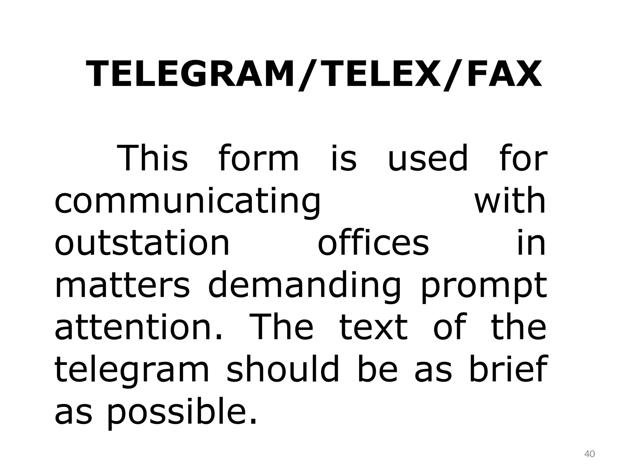 40
TELEGRAM/TELEX/FAX
This form is used for
communicating with
outstation offices in
matters demanding prompt
attention. The text of the
telegram should be as brief
as possible.
 