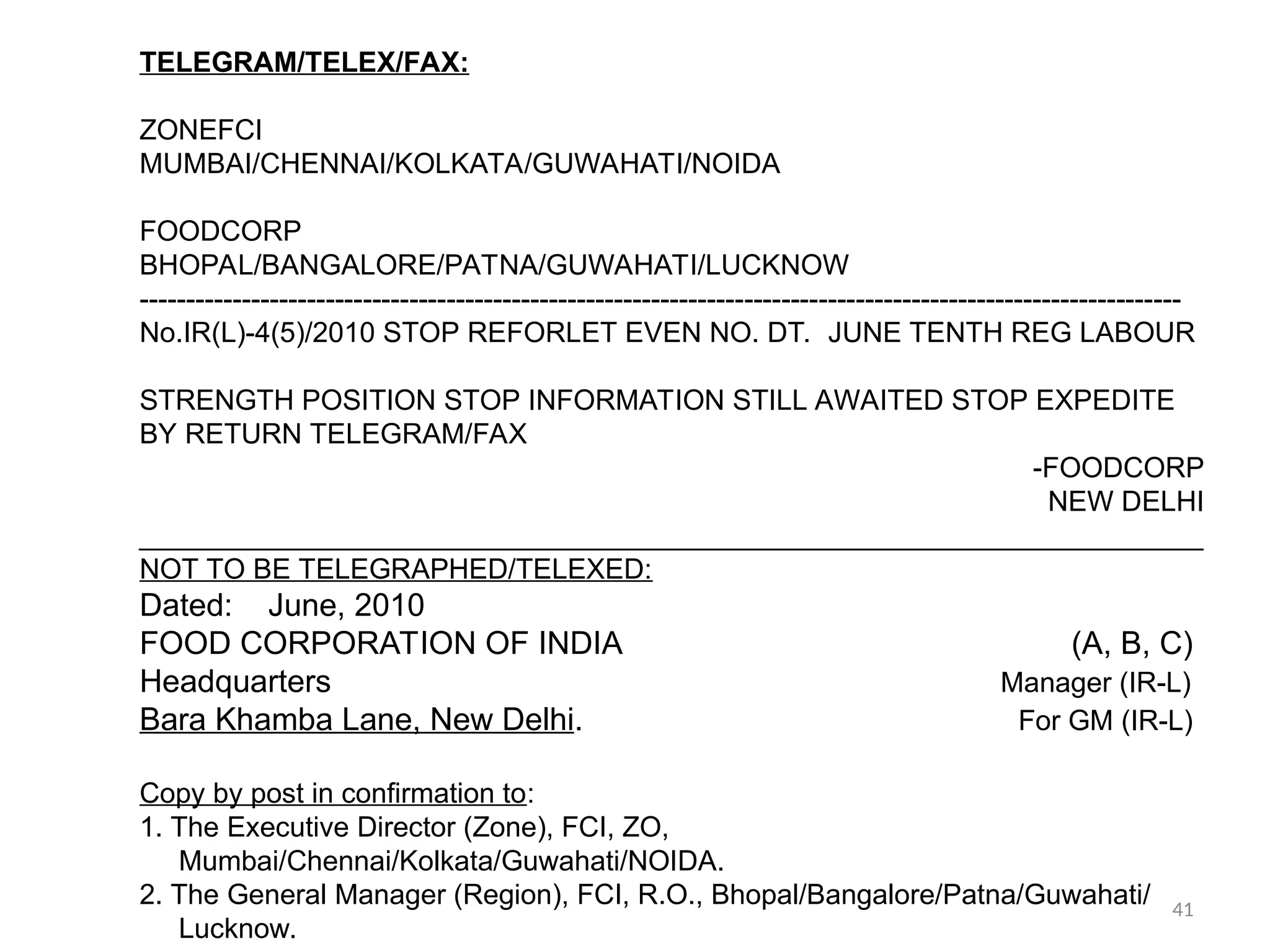 TELEGRAM/TELEX/FAX:
ZONEFCI
MUMBAI/CHENNAI/KOLKATA/GUWAHATI/NOIDA
FOODCORP
BHOPAL/BANGALORE/PATNA/GUWAHATI/LUCKNOW
----------------------------------------------------------------------------------------------------------------
No.IR(L)-4(5)/2010 STOP REFORLET EVEN NO. DT. JUNE TENTH REG LABOUR
STRENGTH POSITION STOP INFORMATION STILL AWAITED STOP EXPEDITE
BY RETURN TELEGRAM/FAX
-FOODCORP
NEW DELHI
____________________________________________________________________
NOT TO BE TELEGRAPHED/TELEXED:
Dated: June, 2010
FOOD CORPORATION OF INDIA (A, B, C)
Headquarters Manager (IR-L)
Bara Khamba Lane, New Delhi. For GM (IR-L)
Copy by post in confirmation to:
1. The Executive Director (Zone), FCI, ZO,
Mumbai/Chennai/Kolkata/Guwahati/NOIDA.
2. The General Manager (Region), FCI, R.O., Bhopal/Bangalore/Patna/Guwahati/
Lucknow.
41
 