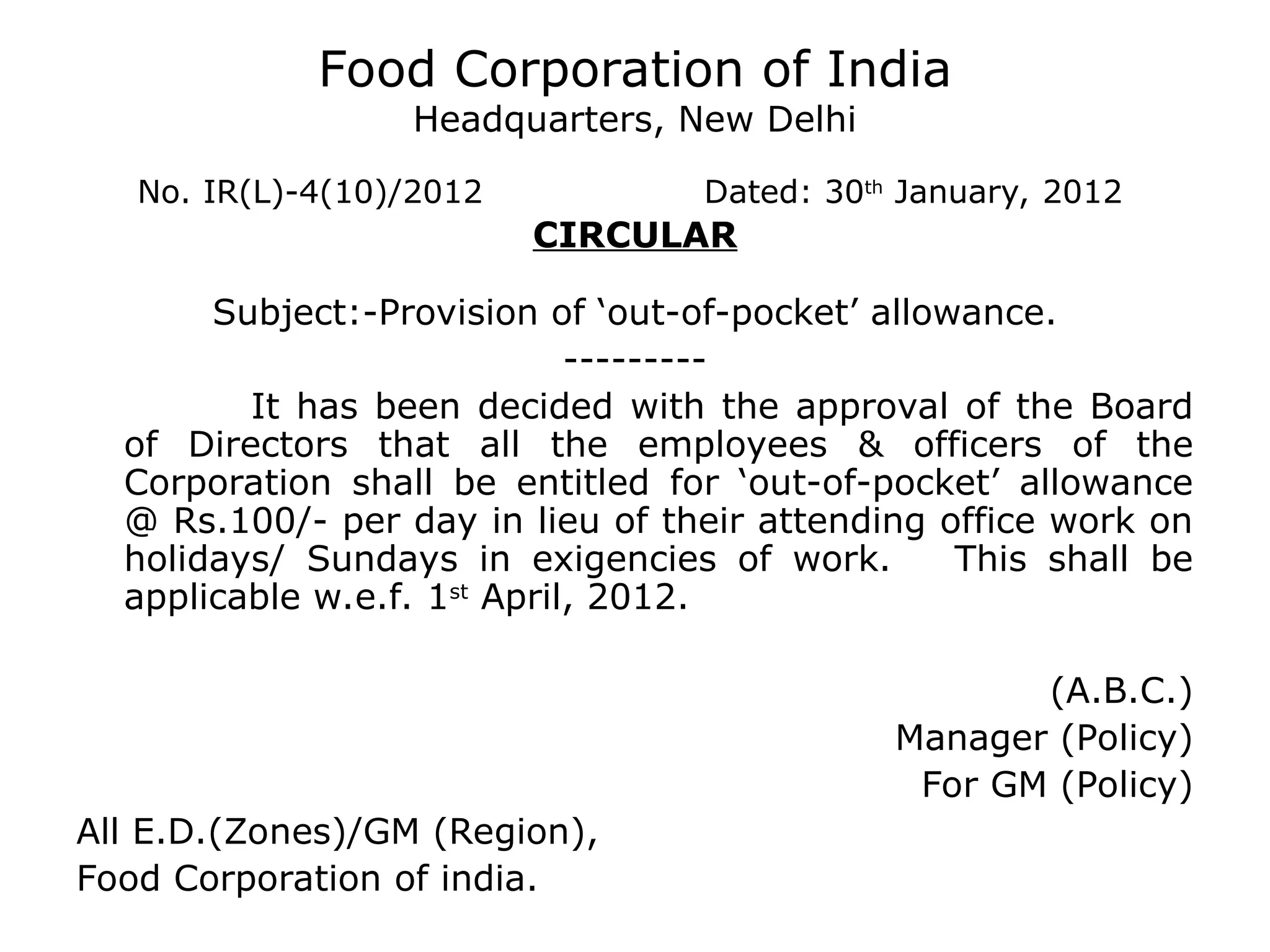 Food Corporation of India
Headquarters, New Delhi
No. IR(L)-4(10)/2012 Dated: 30th
January, 2012
CIRCULAR
Subject:-Provision of ‘out-of-pocket’ allowance.
---------
It has been decided with the approval of the Board
of Directors that all the employees & officers of the
Corporation shall be entitled for ‘out-of-pocket’ allowance
@ Rs.100/- per day in lieu of their attending office work on
holidays/ Sundays in exigencies of work. This shall be
applicable w.e.f. 1st
April, 2012.
(A.B.C.)
Manager (Policy)
For GM (Policy)
All E.D.(Zones)/GM (Region),
Food Corporation of india.
 