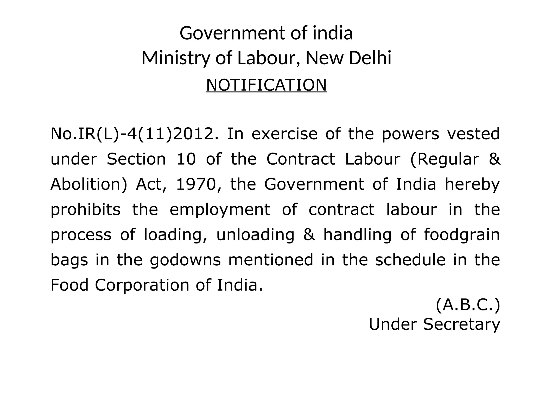 Government of india
Ministry of Labour, New Delhi
NOTIFICATION
No.IR(L)-4(11)2012. In exercise of the powers vested
under Section 10 of the Contract Labour (Regular &
Abolition) Act, 1970, the Government of India hereby
prohibits the employment of contract labour in the
process of loading, unloading & handling of foodgrain
bags in the godowns mentioned in the schedule in the
Food Corporation of India.
(A.B.C.)
Under Secretary
 