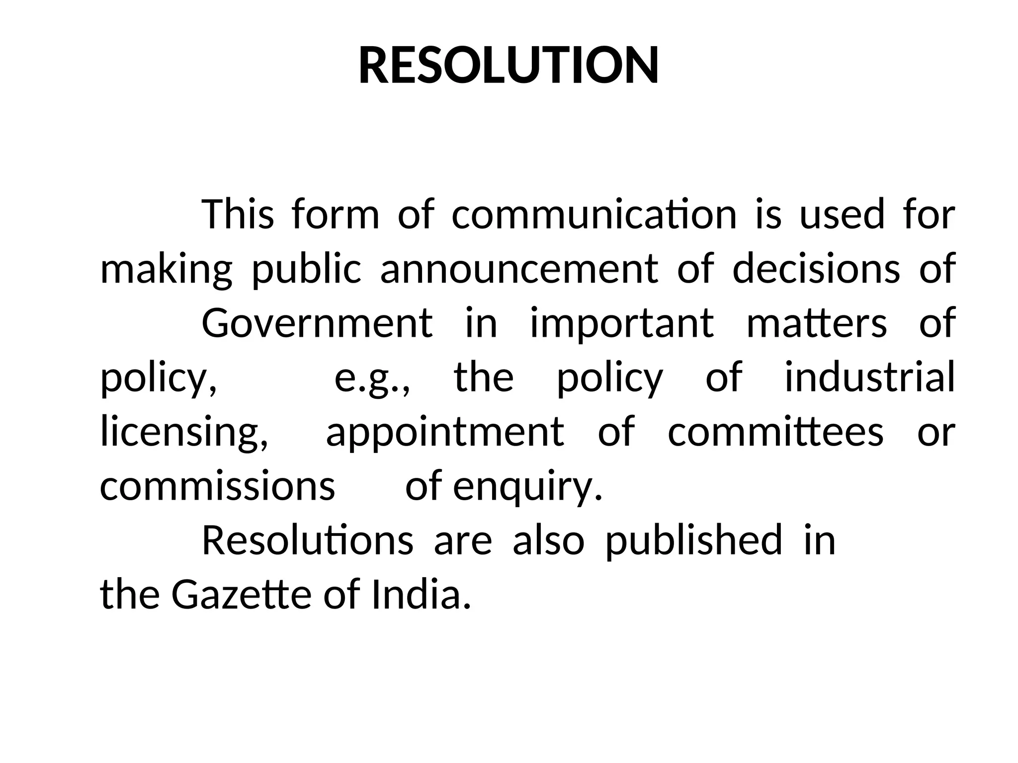 RESOLUTION
This form of communication is used for
making public announcement of decisions of
Government in important matters of
policy, e.g., the policy of industrial
licensing, appointment of committees or
commissions of enquiry.
Resolutions are also published in
the Gazette of India.
 