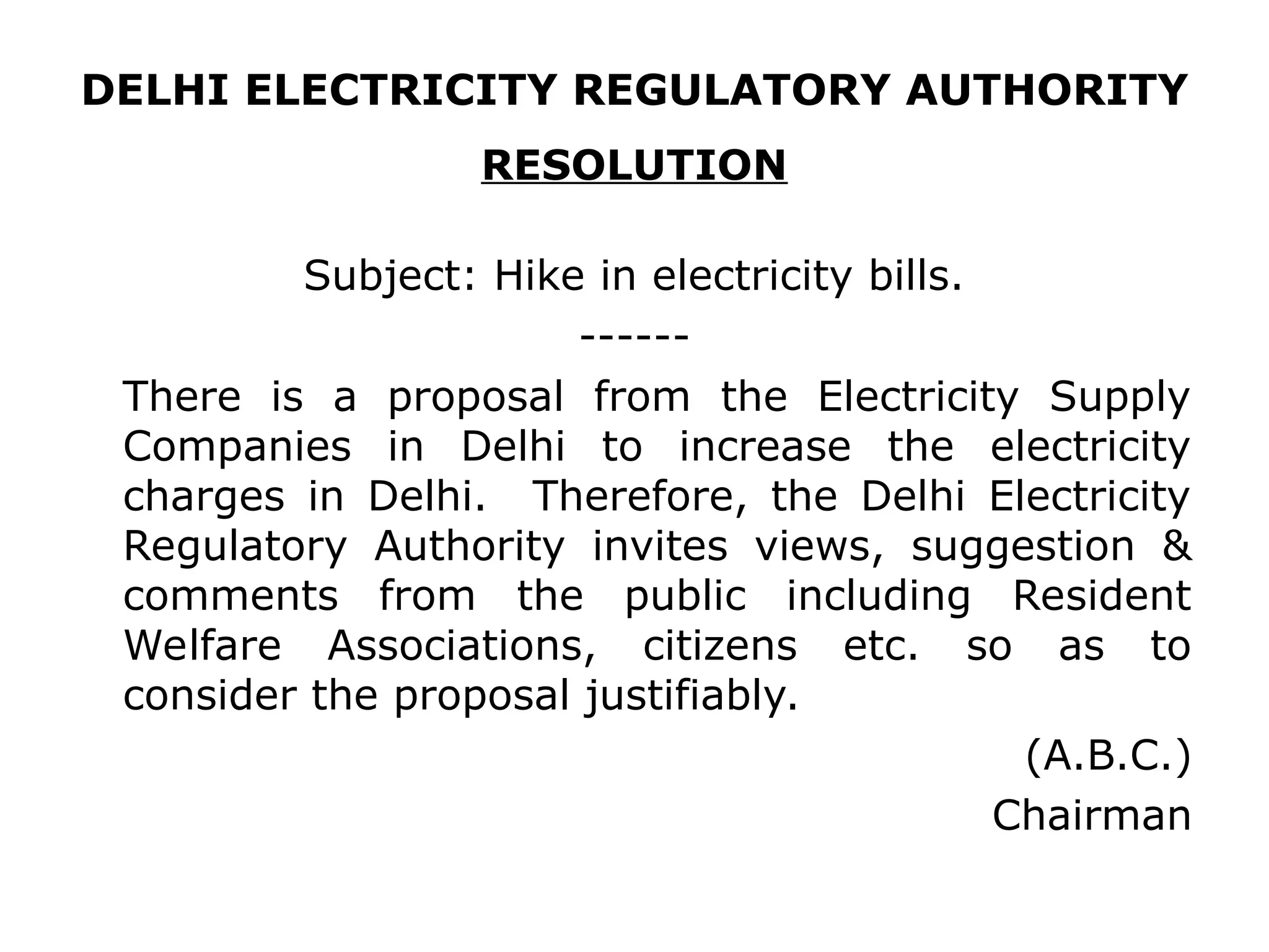 DELHI ELECTRICITY REGULATORY AUTHORITY
RESOLUTION
Subject: Hike in electricity bills.
------
There is a proposal from the Electricity Supply
Companies in Delhi to increase the electricity
charges in Delhi. Therefore, the Delhi Electricity
Regulatory Authority invites views, suggestion &
comments from the public including Resident
Welfare Associations, citizens etc. so as to
consider the proposal justifiably.
(A.B.C.)
Chairman
 