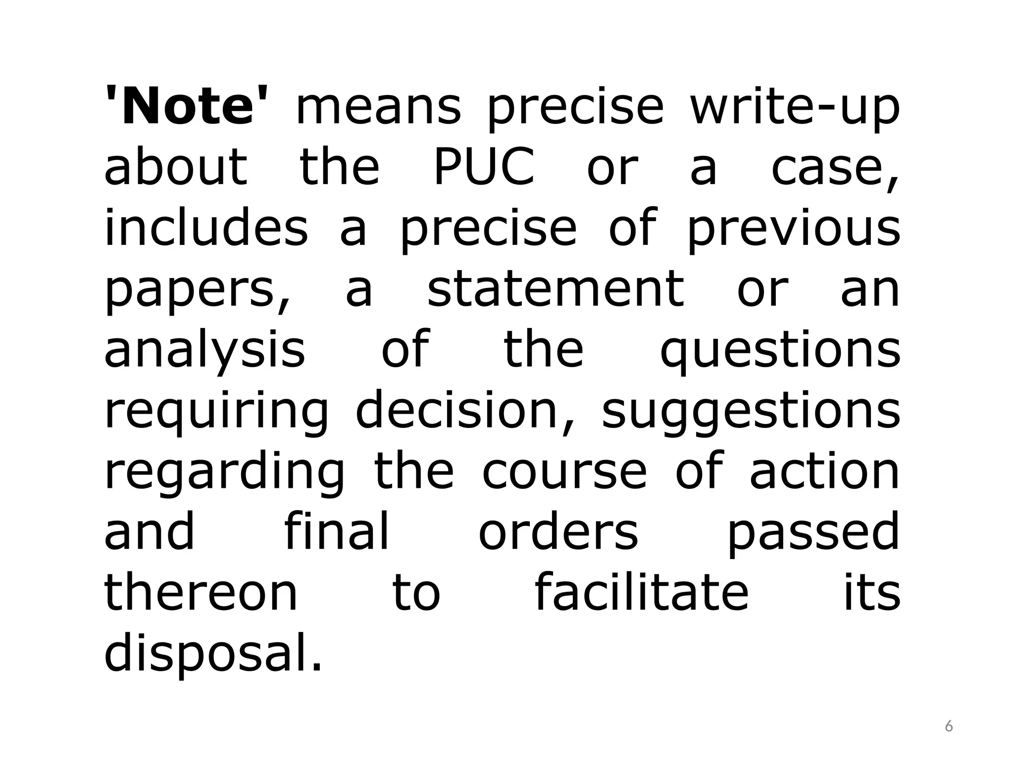 6
'Note' means precise write-up
about the PUC or a case,
includes a precise of previous
papers, a statement or an
analysis of the questions
requiring decision, suggestions
regarding the course of action
and final orders passed
thereon to facilitate its
disposal.
 