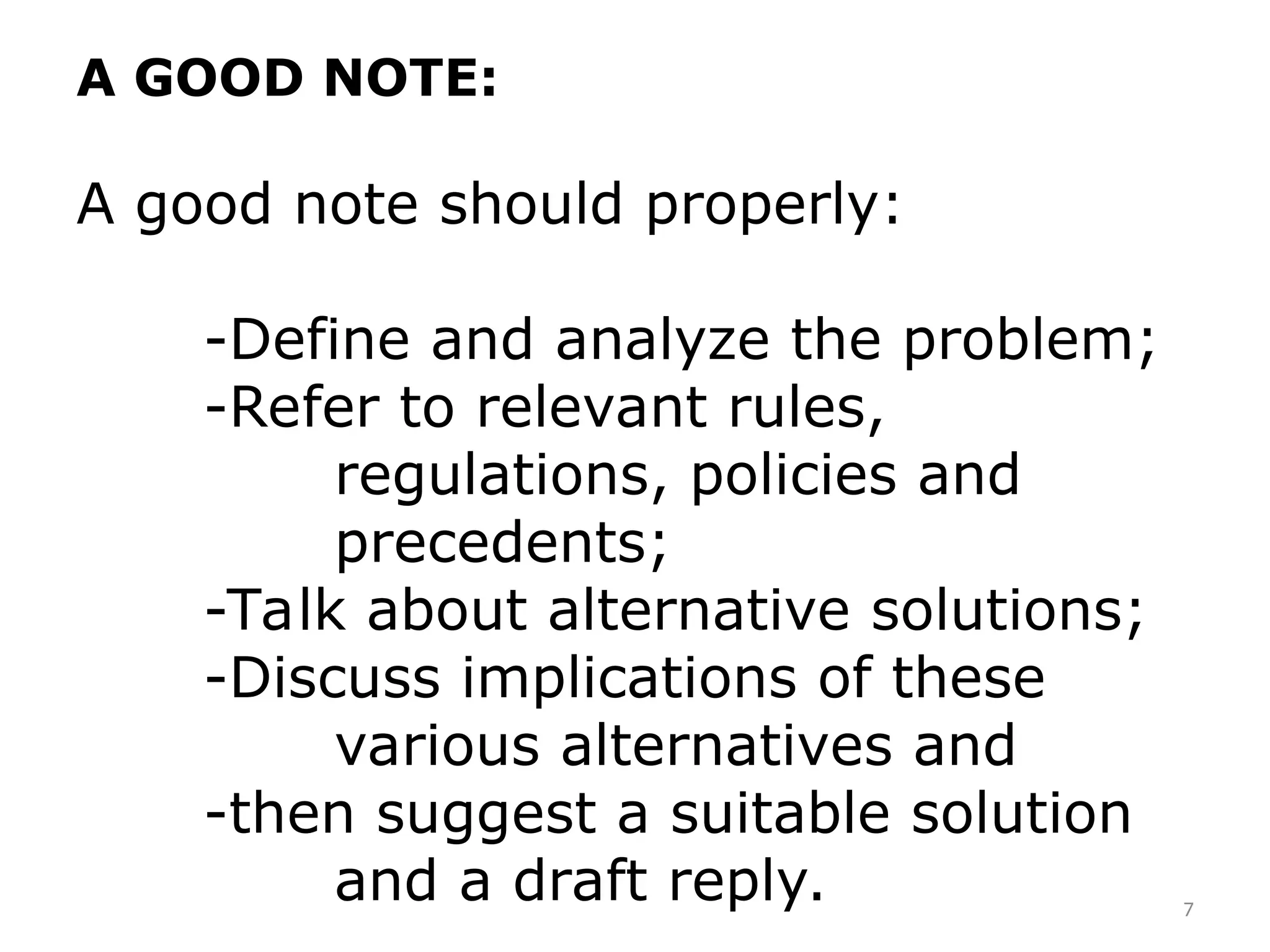 A GOOD NOTE:
A good note should properly:
-Define and analyze the problem;
-Refer to relevant rules,
regulations, policies and
precedents;
-Talk about alternative solutions;
-Discuss implications of these
various alternatives and
-then suggest a suitable solution
and a draft reply. 7
 