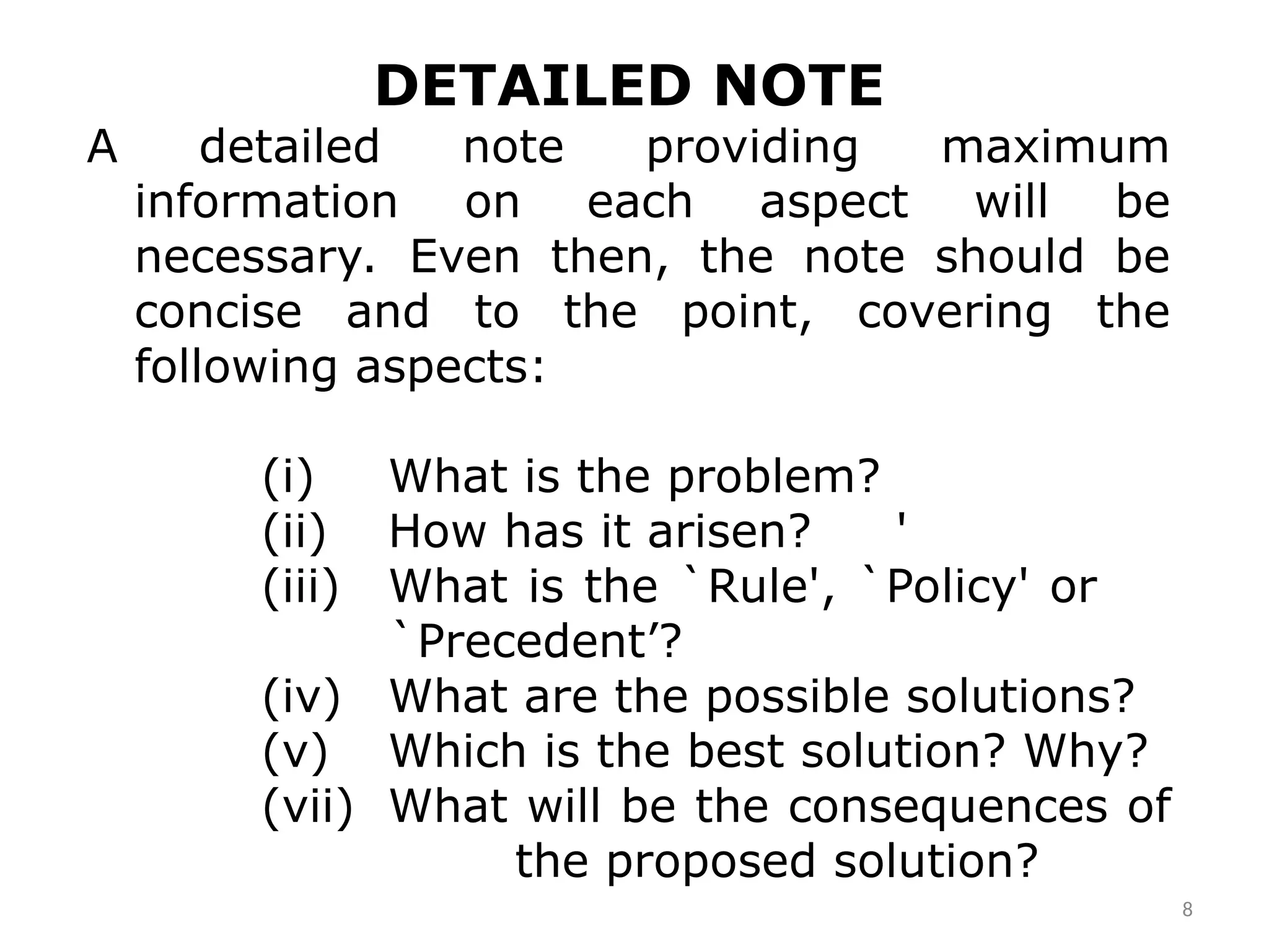 8
DETAILED NOTE
A detailed note providing maximum
information on each aspect will be
necessary. Even then, the note should be
concise and to the point, covering the
following aspects:­
(i) What is the problem?
(ii) How has it arisen? '
(iii) What is the `Rule', `Policy' or
`Precedent’?
(iv) What are the possible solutions?
(v) Which is the best solution? Why?
(vii) What will be the consequences of
the proposed solution?
 