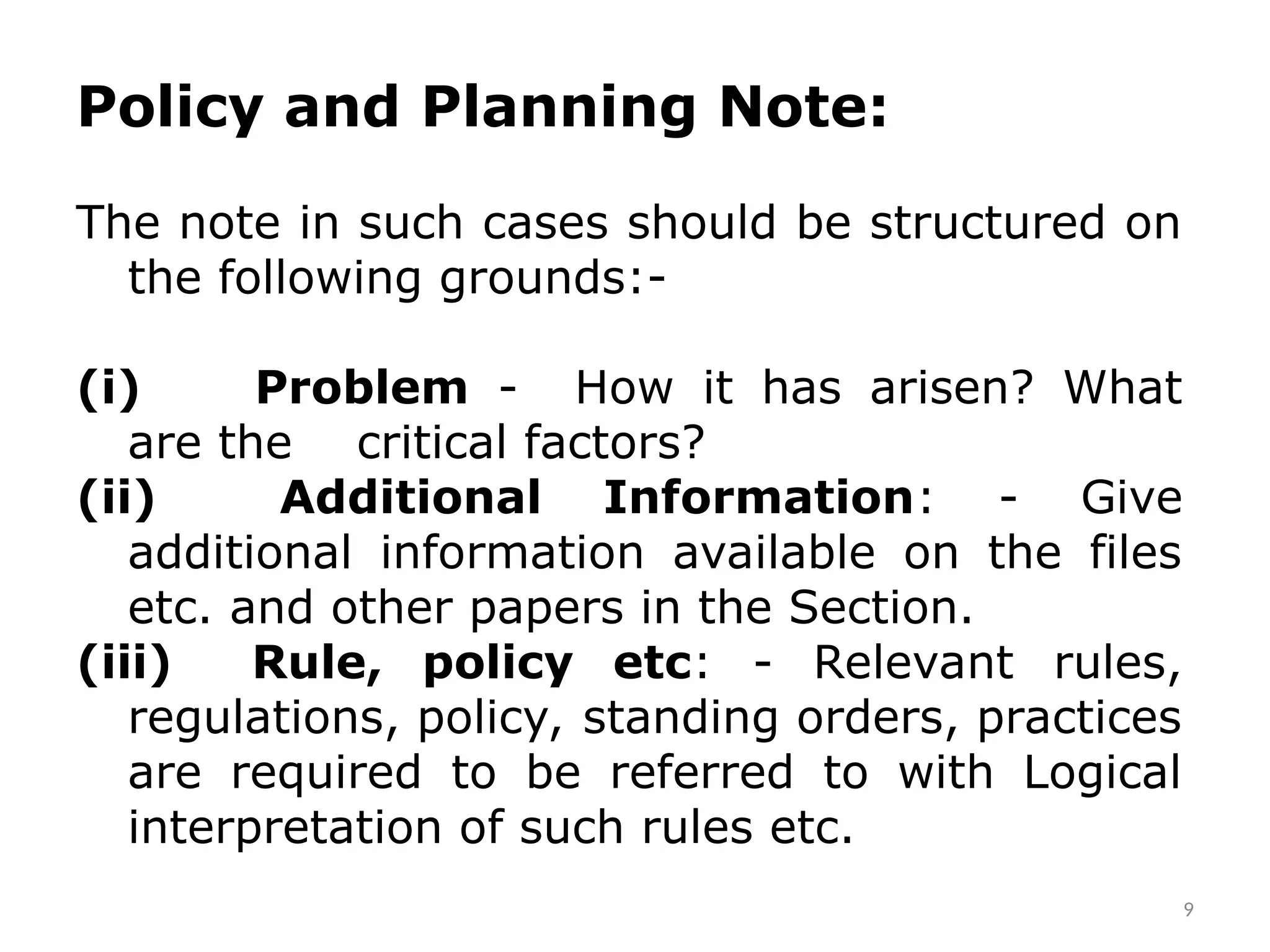 9
Policy and Planning Note:
The note in such cases should be structured on
the following grounds:-
(i) Problem - How it has arisen? What
are the critical factors?
(ii) Additional Information: - Give
additional information available on the files
etc. and other papers in the Section.
(iii) Rule, policy etc: - Relevant rules,
regulations, policy, standing orders, practices
are required to be referred to with Logical
interpretation of such rules etc.
 