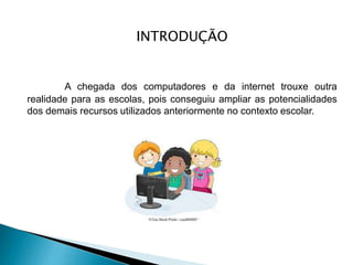 INTRODUÇÃO
A chegada dos computadores e da internet trouxe outra
realidade para as escolas, pois conseguiu ampliar as potencialidades
dos demais recursos utilizados anteriormente no contexto escolar.
 