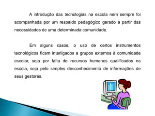 A introdução das tecnologias na escola nem sempre foi
acompanhada por um respaldo pedagógico gerado a partir das
necessidades de uma determinada comunidade.
Em alguns casos, o uso de certos instrumentos
tecnológicos ficam interligados a grupos externos à comunidade
escolar, seja por falta de recursos humanos qualificados na
escola, seja pelo simples desconhecimento de informações de
seus gestores.
 