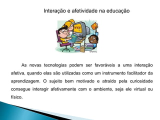 Interação e afetividade na educação
As novas tecnologias podem ser favoráveis a uma interação
afetiva, quando elas são utilizadas como um instrumento facilitador da
aprendizagem. O sujeito bem motivado e atraído pela curiosidade
consegue interagir afetivamente com o ambiente, seja ele virtual ou
físico.
 