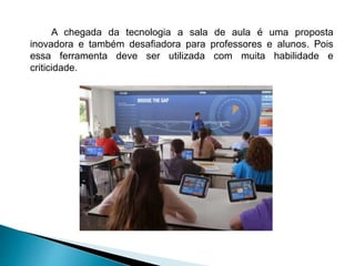 A chegada da tecnologia a sala de aula é uma proposta
inovadora e também desafiadora para professores e alunos. Pois
essa ferramenta deve ser utilizada com muita habilidade e
criticidade.
 
