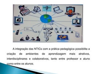 A integração das NTICs com a prática pedagógica possibilita a
criação de ambientes de aprendizagem mais atrativos,
interdisciplinares e colaborativos, tanto entre professor e aluno
como entre os alunos.
 
