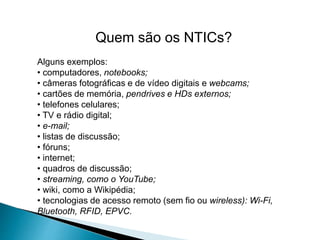 Quem são os NTICs?
Alguns exemplos:
• computadores, notebooks;
• câmeras fotográficas e de vídeo digitais e webcams;
• cartões de memória, pendrives e HDs externos;
• telefones celulares;
• TV e rádio digital;
• e-mail;
• listas de discussão;
• fóruns;
• internet;
• quadros de discussão;
• streaming, como o YouTube;
• wiki, como a Wikipédia;
• tecnologias de acesso remoto (sem fio ou wireless): Wi-Fi,
Bluetooth, RFID, EPVC.
 