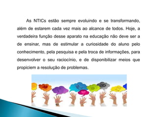 As NTICs estão sempre evoluindo e se transformando,
além de estarem cada vez mais ao alcance de todos. Hoje, a
verdadeira função desse aparato na educação não deve ser a
de ensinar, mas de estimular a curiosidade do aluno pelo
conhecimento, pela pesquisa e pela troca de informações, para
desenvolver o seu raciocínio, e de disponibilizar meios que
propiciem a resolução de problemas.
 