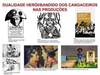 DUALIDADE HERÓI/BANDIDO DOS CANGACEIROS
NAS PRODUÇÕES
Fonte: http://noticiasdatv.uol.com.br/noticia/celebridades/morto-aos-
75-anos-ator-nelson-xavier-e-homenageado-por-artistas-15059
Fonte:
https://tokdehistoria.com.br/2015/08/08/o-
contraste-do-cangaco-no-caminho-do-sertao/
Fonte:
http://www.extra.com.br/livros/LiteraturaNac
ional/literaturaRomance/Cangaceiros-Jose-
Lins-do-Rego-15-Edicao-298793.html
Fonte:
https://br.pinterest.com/pin/5520
42866804172947/
Fonte:
https://br.pinterest.com/pin/5520
42866804172947/
Fonte: https://sertaogames.com/games/cangaco-rpg/
 