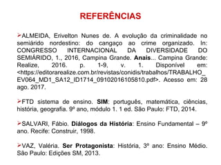 REFERÊNCIAS
ALMEIDA, Erivelton Nunes de. A evolução da criminalidade no
semiárido nordestino: do cangaço ao crime organizado. In:
CONGRESSO INTERNACIONAL DA DIVERSIDADE DO
SEMIÁRIDO, 1., 2016, Campina Grande. Anais... Campina Grande:
Realize, 2016. p. 1-9, v. 1. Disponível em:
<https://editorarealize.com.br/revistas/conidis/trabalhos/TRABALHO_
EV064_MD1_SA12_ID1714_09102016105810.pdf>. Acesso em: 28
ago. 2017.
FTD sistema de ensino. SIM: português, matemática, ciências,
história, geografia. 9º ano, módulo 1. 1 ed. São Paulo: FTD, 2014.
SALVARI, Fábio. Diálogos da História: Ensino Fundamental – 9º
ano. Recife: Construir, 1998.
VAZ, Valéria. Ser Protagonista: História, 3º ano: Ensino Médio.
São Paulo: Edições SM, 2013.
 