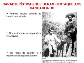 CARACTERÍSTICAS QUE DERAM DESTAQUE AOS
CANGACEIROS
 Primeira medida adotada ao
invadir uma cidade
 Nomes imortais = cangaceiros
invencíveis
 Os “cães de guarda” e a
estrutura inusitada de alarme
Fonte:
http://blogs.diariodepernambuco.com.br/diretodaredaca
o/2016/05/10/os-melhores-amigos-dos-cangaceiros/
 