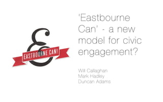 ‘Eastbourne
Can’ - a new
model for civic
engagement?
Will Callaghan
Mark Hadley
Duncan Adams
 