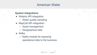 American Water
System Integrations
● Waterly API integration
○ Water quality sampling
● MapCall API integration
○ Asset management
○ Geographical data
● Kafka
○ Kafka module for exposing
operational data to the business
 