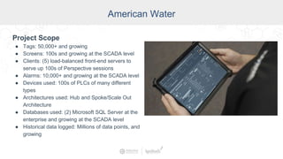 American Water
Project Scope
● Tags: 50,000+ and growing
● Screens: 100s and growing at the SCADA level
● Clients: (5) load-balanced front-end servers to
serve up 100s of Perspective sessions
● Alarms: 10,000+ and growing at the SCADA level
● Devices used: 100s of PLCs of many different
types
● Architectures used: Hub and Spoke/Scale Out
Architecture
● Databases used: (2) Microsoft SQL Server at the
enterprise and growing at the SCADA level
● Historical data logged: Millions of data points, and
growing
 