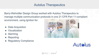 Autolus Therapeutics
Barry-Wehmiller Design Group worked with Autolus Therapeutics to
manage multiple communication protocols in one 21 CFR Part 11-compliant
environment, using Ignition for:
● Data Acquisition
● Visualization
● Alarming
● Reporting
● Regulatory Compliance
 