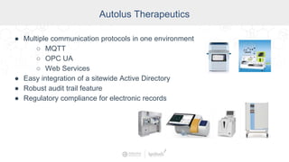 Autolus Therapeutics
● Multiple communication protocols in one environment
○ MQTT
○ OPC UA
○ Web Services
● Easy integration of a sitewide Active Directory
● Robust audit trail feature
● Regulatory compliance for electronic records
 