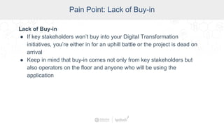 SCADA Pain Points
Pain Point: Lack of Buy-in
Lack of Buy-in
● If key stakeholders won’t buy into your Digital Transformation
initiatives, you’re either in for an uphill battle or the project is dead on
arrival
● Keep in mind that buy-in comes not only from key stakeholders but
also operators on the floor and anyone who will be using the
application
 