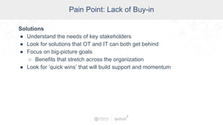 SCADA Pain Points
Pain Point: Lack of Buy-in
Solutions
● Understand the needs of key stakeholders
● Look for solutions that OT and IT can both get behind
● Focus on big-picture goals
○ Benefits that stretch across the organization
● Look for ‘quick wins’ that will build support and momentum
 