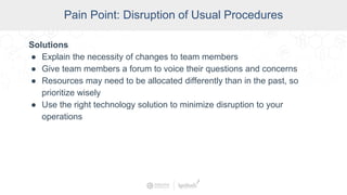 SCADA Pain Points
Pain Point: Disruption of Usual Procedures
Solutions
● Explain the necessity of changes to team members
● Give team members a forum to voice their questions and concerns
● Resources may need to be allocated differently than in the past, so
prioritize wisely
● Use the right technology solution to minimize disruption to your
operations
 