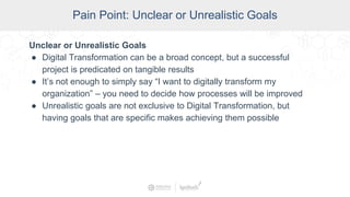 SCADA Pain Points
Pain Point: Unclear or Unrealistic Goals
Unclear or Unrealistic Goals
● Digital Transformation can be a broad concept, but a successful
project is predicated on tangible results
● It’s not enough to simply say “I want to digitally transform my
organization” – you need to decide how processes will be improved
● Unrealistic goals are not exclusive to Digital Transformation, but
having goals that are specific makes achieving them possible
 