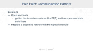 SCADA Pain Points
Pain Point: Communication Barriers
Solutions
● Open standards
○ Ignition ties into other systems (like ERP) and has open standards
and drivers
● Integrate a dispersed network with the right architecture
 