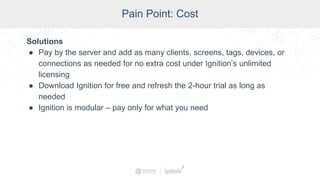SCADA Pain Points
Pain Point: Cost
Solutions
● Pay by the server and add as many clients, screens, tags, devices, or
connections as needed for no extra cost under Ignition’s unlimited
licensing
● Download Ignition for free and refresh the 2-hour trial as long as
needed
● Ignition is modular – pay only for what you need
 