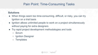 SCADA Pain Points
Pain Point: Time-Consuming Tasks
Solutions
● When things seem too time-consuming, difficult, or risky, you can try
Ignition on a trial basis
● Ignition allows unlimited people to work on a project simultaneously
without paying for extra designers
● Try rapid project development methodologies and tools
○ Scrum
○ Ignition Designer
○ Templates
 
