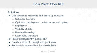 SCADA Pain Points
Pain Point: Slow ROI
Solutions
● Use Ignition to maximize and speed up ROI with:
○ Unlimited licensing
○ Optimized deployment, maintenance, and uptime
○ Digitization
○ Visibility of data
○ Bandwidth savings
○ Leveraging the cloud
● Faster deployment = quicker ROI
● Create a proof of concept with quick wins
● Set realistic expectations for stakeholders
 