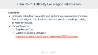 SCADA Pain Points
Pain Point: Difficulty Leveraging Information
Solutions
● Ignition breaks down data silos and gathers information from the plant
floor to the edge to the cloud, and lets you see it on desktop, mobile,
or most any device.
● Recent features:
○ Tag Report Tool
○ Machine Learning Manager:
https://inductiveautomation.com/exchange/2365/overview
 